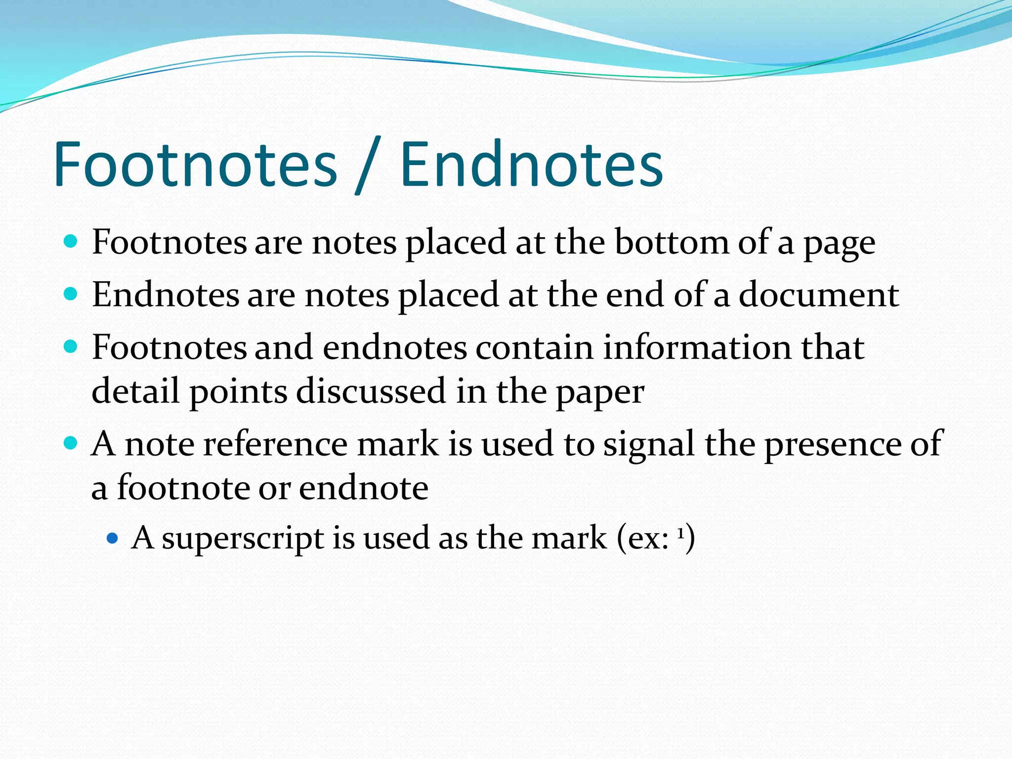 Footnotes / Endnotes
 Footnotes are notes placed at the bottom of a page
 Endnotes are notes placed at the end of a document
 Footnotes and endnotes contain information that
  detail points discussed in the paper
 A note reference mark is used to signal the presence of
  a footnote or endnote
   A superscript is used as the mark (ex: 1)
 