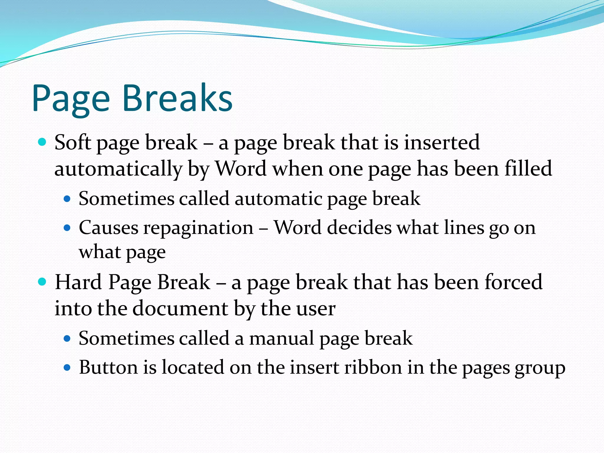Page Breaks
 Soft page break – a page break that is inserted
 automatically by Word when one page has been filled
   Sometimes called automatic page break
   Causes repagination – Word decides what lines go on
    what page
 Hard Page Break – a page break that has been forced
 into the document by the user
   Sometimes called a manual page break
   Button is located on the insert ribbon in the pages group
 