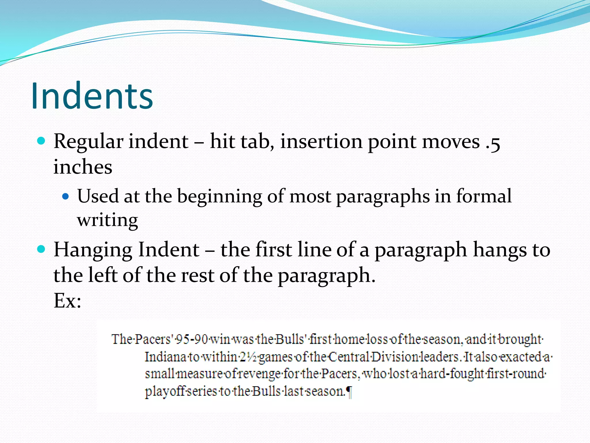 Indents
 Regular indent – hit tab, insertion point moves .5
 inches
   Used at the beginning of most paragraphs in formal
    writing
 Hanging Indent – the first line of a paragraph hangs to
 the left of the rest of the paragraph.
 Ex:
 