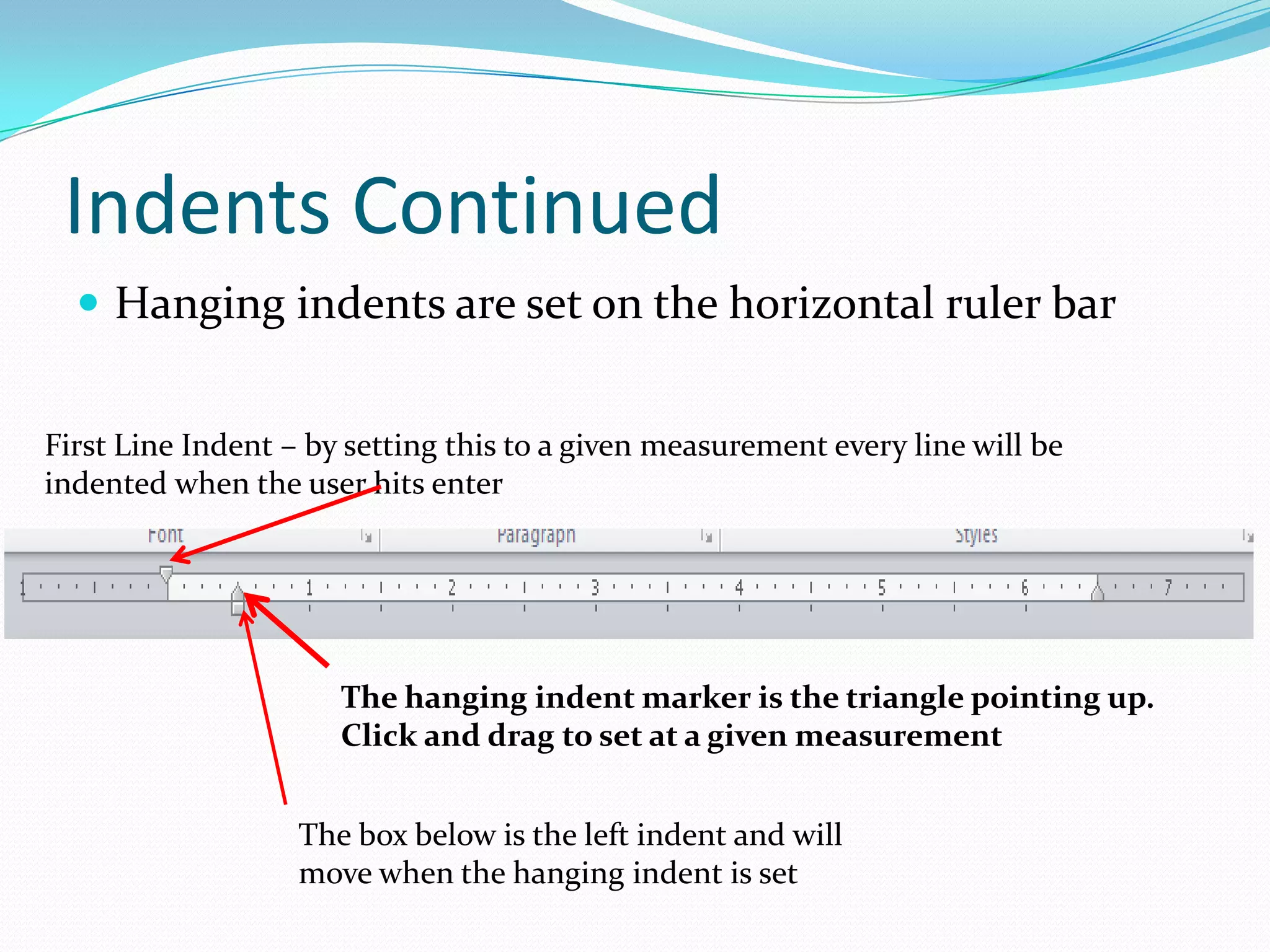 Indents Continued
   Hanging indents are set on the horizontal ruler bar


First Line Indent – by setting this to a given measurement every line will be
indented when the user hits enter




                      The hanging indent marker is the triangle pointing up.
                      Click and drag to set at a given measurement


                   The box below is the left indent and will
                   move when the hanging indent is set
 