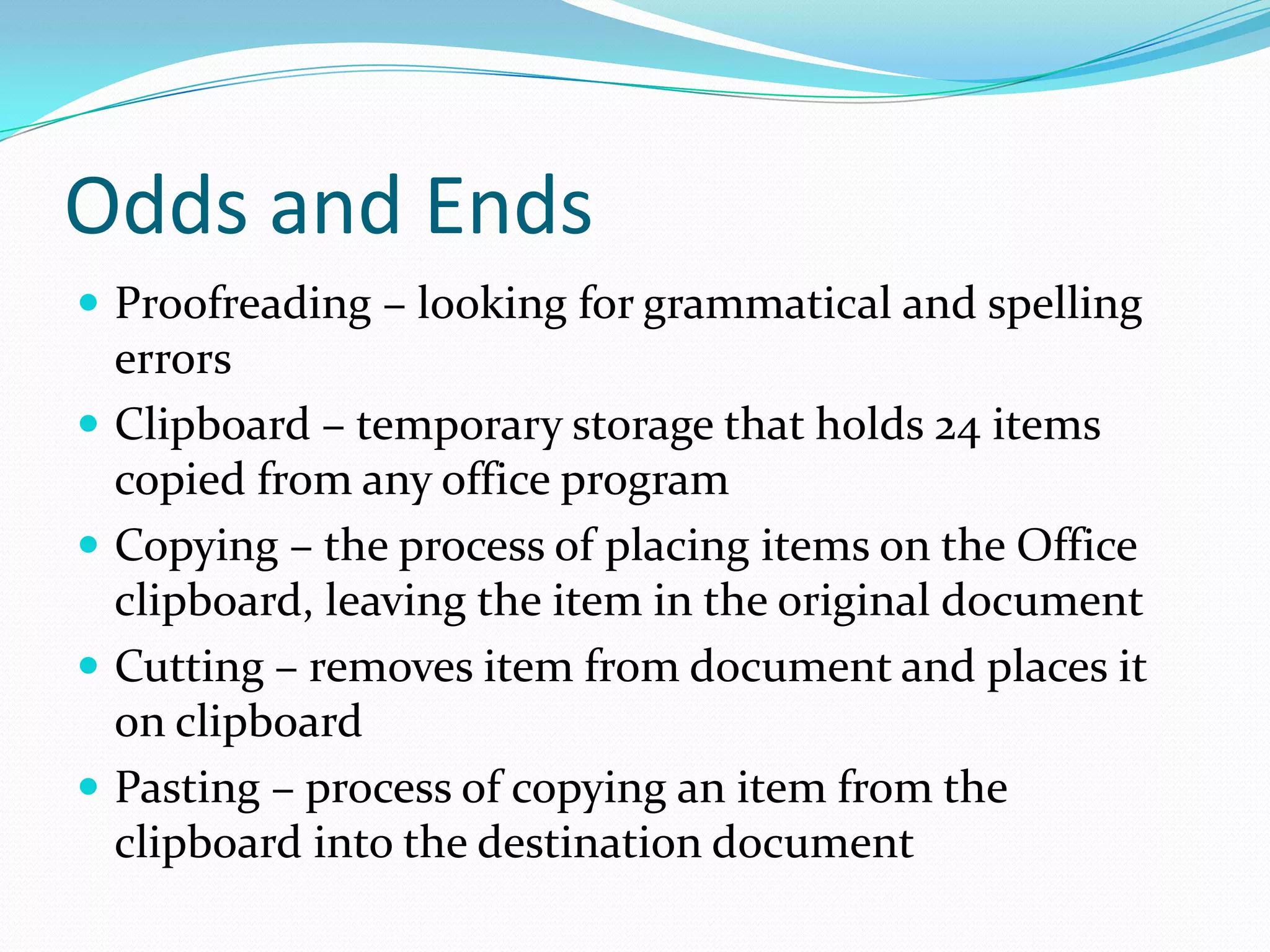Odds and Ends
 Proofreading – looking for grammatical and spelling
    errors
   Clipboard – temporary storage that holds 24 items
    copied from any office program
   Copying – the process of placing items on the Office
    clipboard, leaving the item in the original document
   Cutting – removes item from document and places it
    on clipboard
   Pasting – process of copying an item from the
    clipboard into the destination document
 