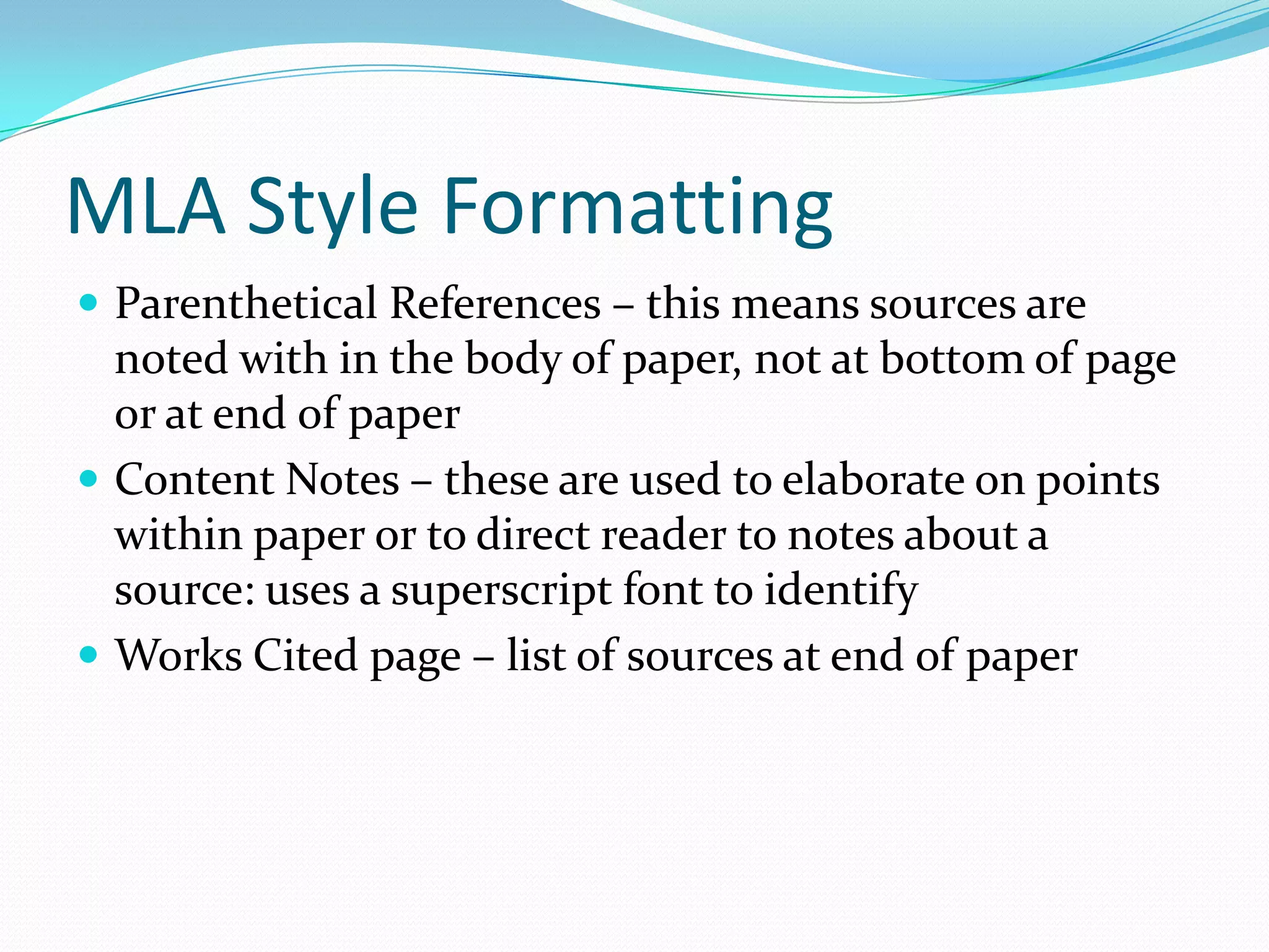 MLA Style Formatting
 Parenthetical References – this means sources are
  noted with in the body of paper, not at bottom of page
  or at end of paper
 Content Notes – these are used to elaborate on points
  within paper or to direct reader to notes about a
  source: uses a superscript font to identify
 Works Cited page – list of sources at end of paper
 
