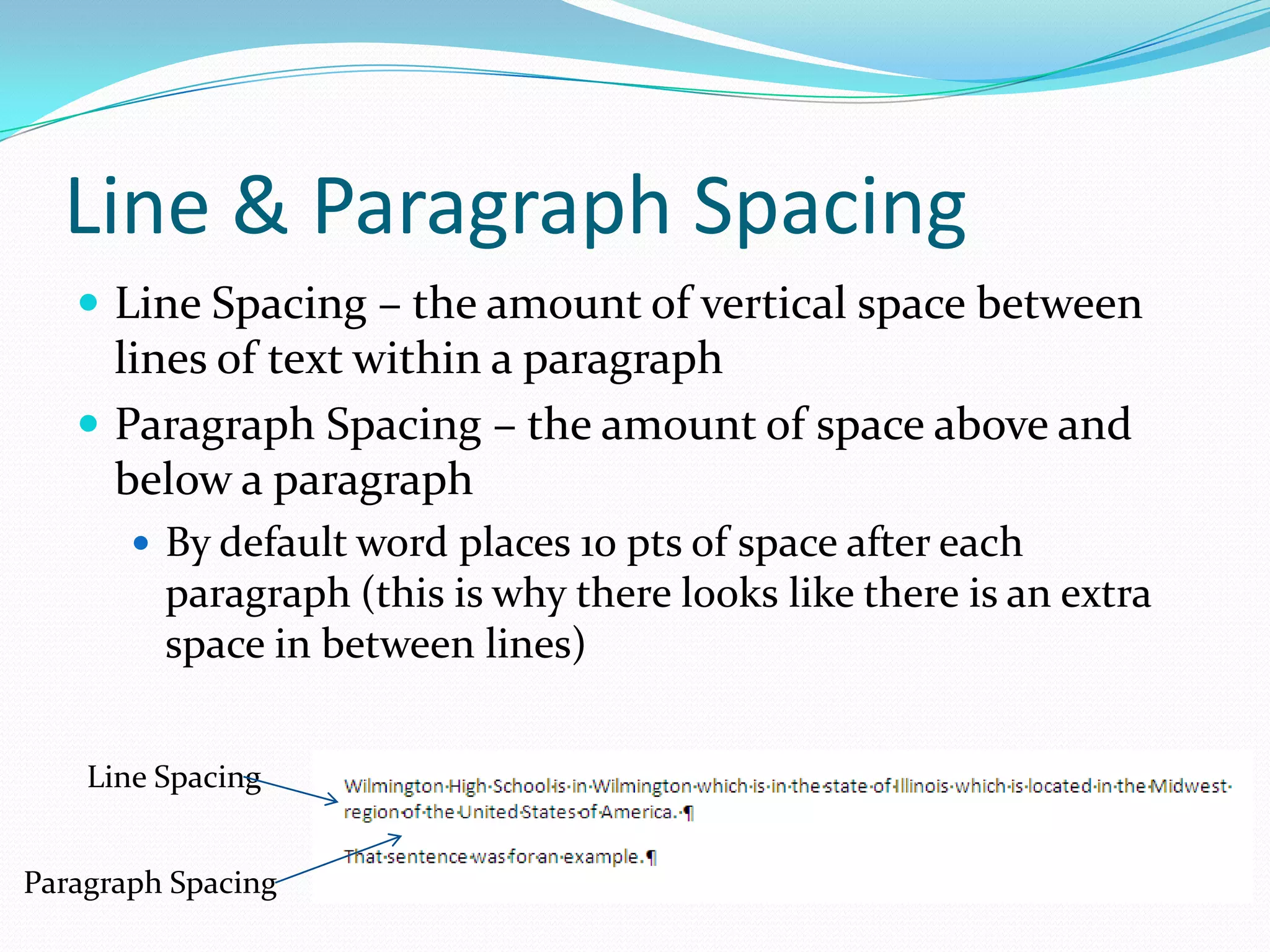 Line & Paragraph Spacing
    Line Spacing – the amount of vertical space between
     lines of text within a paragraph
    Paragraph Spacing – the amount of space above and
     below a paragraph
        By default word places 10 pts of space after each
         paragraph (this is why there looks like there is an extra
         space in between lines)


    Line Spacing


Paragraph Spacing
 