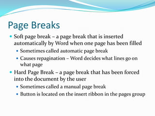 Page Breaks
 Soft page break – a page break that is inserted
 automatically by Word when one page has been filled
   Sometimes called automatic page break
   Causes repagination – Word decides what lines go on
    what page
 Hard Page Break – a page break that has been forced
 into the document by the user
   Sometimes called a manual page break
   Button is located on the insert ribbon in the pages group
 
