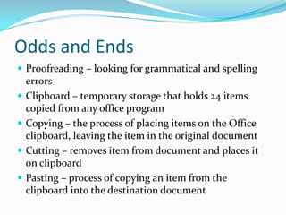 Odds and Ends
 Proofreading – looking for grammatical and spelling
    errors
   Clipboard – temporary storage that holds 24 items
    copied from any office program
   Copying – the process of placing items on the Office
    clipboard, leaving the item in the original document
   Cutting – removes item from document and places it
    on clipboard
   Pasting – process of copying an item from the
    clipboard into the destination document
 