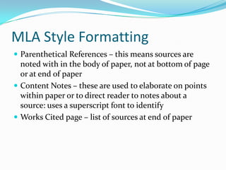 MLA Style Formatting
 Parenthetical References – this means sources are
  noted with in the body of paper, not at bottom of page
  or at end of paper
 Content Notes – these are used to elaborate on points
  within paper or to direct reader to notes about a
  source: uses a superscript font to identify
 Works Cited page – list of sources at end of paper
 