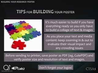 Before sending to printer, save poster as PDF (eg, CutePDF) and
verify poster size and resolution of text and images.
As you place your text and media
content: keep zooming in & out to
evaluate their visual impact and
any crowding issues
It’s much easier to build if you have
everything ready so you only have
to build a collage of text & images
Don’t forget your logos!
 
