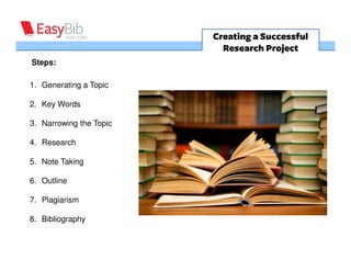 Creating a Successful
                           Research Project
Steps:

1. Generating a Topic

2. Key Words

3. Narrowing the Topic

4. Research

5. Note Taking

6. Outline

7. Plagiarism

8. Bibliography
 