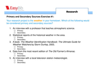 Research
Primary and Secondary Sources Exercise #1:
Your research project is the weather in your hometown. Which of the following would
be considered primary and secondary sources?

  1. An interview with a professor that teaches atmospheric science.
          Primary
          Secondary
  2. Statistical reports of the historical weather in the area.
          Primary
          Secondary
  3. A book: The Weather Identification Handbook: The Ultimate Guide for
     Weather Watchers by Storm Dunlop, 2003.
          Primary
          Secondary
  4. Data from the most recent edition of The Old Farmer’s Almanac.
          Primary
          Secondary
  5. An interview with a local television station meteorologist.
          Primary
          Secondary
 
