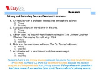 Research
Primary and Secondary Sources Exercise #1: Answers
  1. An interview with a professor that teaches atmospheric science.
          Primary
          Secondary
  2. Statistical reports of the weather in the area.
          Primary
          Secondary
  3. A book titled The Weather Identification Handbook: The Ultimate Guide for
     Weather Watchers by Storm Dunlop, 2003.
          Primary
          Secondary
  4. Data from the most recent edition of The Old Farmer’s Almanac.
          Primary
          Secondary
  5. An interview with a local television station meteorologist.
          Primary
          Secondary

Numbers 2 and 4 are primary sources because the source has first-hand information
   or raw data. Numbers 1,3 and 5 are secondary sources because the sources
analyzed and interpreted data from primary sources. If the professor in question 1
 had done research on weather (s)he would be considered a primary source.
 