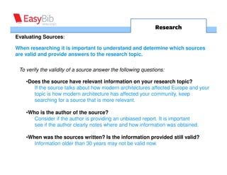 Research
Evaluating Sources:

When researching it is important to understand and determine which sources
are valid and provide answers to the research topic.


 To verify the validity of a source answer the following questions:

    •Does the source have relevant information on your research topic?
       If the source talks about how modern architectures affected Europe and your
       topic is how modern architecture has affected your community, keep
       searching for a source that is more relevant.

    •Who is the author of the source?
       Consider if the author is providing an unbiased report. It is important
       see if the author clearly notes where and how information was obtained.

    •When was the sources written? Is the information provided still valid?
       Information older than 30 years may not be valid now.
 
