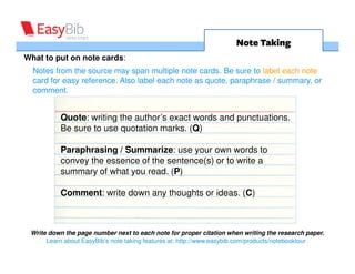 Note Taking
What to put on note cards:
  Notes from the source may span multiple note cards. Be sure to label each note
  card for easy reference. Also label each note as quote, paraphrase or summary.



         Quote: writing the author’s exact words and punctuations.
         Be sure to use quotation marks. (Q)

         Paraphrasing: use your own words to convey the essence
         of the sentence(s). (P)

         Summarizing: writing down the main idea of the author
         concisely and using your own words. (S)



           Write down the page number next to each note for proper
                   citation when writing the research paper.
 