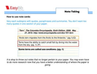 Note Taking
How to use note cards:

Vary each subtopics with quotes, paraphrases and summaries. You don’t want too
many quotes in one section of your paper.


           “Tern”. The Columbia Encyclopedia, Sixth Edition. 2008. May
                 27, 2010. http://www.encyclopedia.com/doc/1E1-tern

           “Arctic tern migrates from the Arctic to the Antarctic.” (pg.1)(Q)

           Terns have the ability to catch small fish by diving into the water
           from the sky. (pg. 1) (P)

           Some terns are called sea swallows. (pg. 1)



        It is okay to throw out notes that no longer pertain to your paper. You
            may even have to do more research now that you have a better
                       understanding of where the paper is going.
 