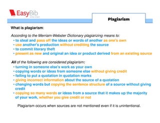 Plagiarism
What is plagiarism:

According to the Merriam-Webster Dictionary plagiarizing means to:
 • to steal and pass off the ideas or words of another as one's own
 • use another's production without crediting the source
 • to commit literary theft
 • present as new and original an idea or product derived from an existing source

All of the following are considered plagiarism:
 • turning in someone else's work as your own
 • copying words or ideas from someone else without giving credit
 • failing to put a quotation in quotation marks
 • giving incorrect information about the source of a quotation
 • changing words but copying the sentence structure of a source without giving
   credit
 • copying so many words or ideas from a source that it makes up the majority
   of your work, whether you give credit or not

   Plagiarism occurs when sources are not mentioned even if it is unintentional.
 