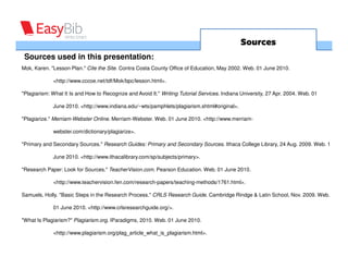 Sources
 Sources used in this presentation:
Mok, Karen. "Lesson Plan." Cite the Site. Contra Costa County Office of Education, May 2002. Web. 01 June 2010.

             <http://www.cccoe.net/tdf/Mok/bpc/lesson.html>.

"Plagiarism: What It Is and How to Recognize and Avoid It." Writing Tutorial Services. Indiana University, 27 Apr. 2004. Web. 01

             June 2010. <http://www.indiana.edu/~wts/pamphlets/plagiarism.shtml#original>.

"Plagiarize." Merriam-Webster Online. Merriam-Webster. Web. 01 June 2010. <http://www.merriam-

             webster.com/dictionary/plagiarize>.

"Primary and Secondary Sources." Research Guides: Primary and Secondary Sources. Ithaca College Library, 24 Aug. 2009. Web. 1

             June 2010. <http://www.ithacalibrary.com/sp/subjects/primary>.

"Research Paper: Look for Sources." TeacherVision.com. Pearson Education. Web. 01 June 2010.

             <http://www.teachervision.fen.com/research-papers/teaching-methods/1761.html>.

Samuels, Holly. "Basic Steps in the Research Process." CRLS Research Guide. Cambridge Rindge & Latin School, Nov. 2009. Web.

             01 June 2010. <http://www.crlsresearchguide.org/>.

"What Is Plagiarism?" Plagiarism.org. IParadigms, 2010. Web. 01 June 2010.

             <http://www.plagiarism.org/plag_article_what_is_plagiarism.html>.
 