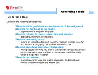 Generating a Topic
How to Pick a Topic:

Consider the following checkpoints:

          Topic is within guidelines and requirements of the assignment
          Topic is not too broad or too narrow
            • depends on the length of the paper
          Topic is relevant to reader, current time and situation
            • debatable, important, controversial
          Topic is interesting to you
            • picking an interesting topic will make the research process more fun
              and result in an engaging piece others will want to read
          Topic is something you vaguely know about
            • writing about something you are not familiar with can lead to a unique
              perspective to the topic and lead to discovery of new information
              which is the point of research
          Topic is not common
            • a simple common topic can lead to plagiarism, the topic should
              involve critical thinking on the writer’s part
 