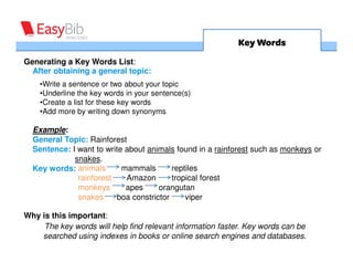 Key Words
Generating a Key Words List:
  After obtaining a general topic:
    •Write a sentence or two about your topic
    •Underline the key words in your sentence(s)
    •Create a list for these key words
    •Add more by writing down synonyms

  Example:
  General Topic: Rainforest
  Sentence: I want to write about animals found in a rainforest such as monkeys or
             snakes.
  Key words: animals       mammals       reptiles
              rainforest    Amazon       tropical forest
              monkeys       apes     orangutan
              snakes     boa constrictor     viper

Why is this important:
     The key words will help find relevant information faster. Key words can be
    searched using indexes in books or online search engines and databases.
 