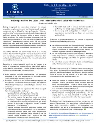 R e t a i n e d   E x e c u t i v e   S e a r c h 
                                                                                        Construction
                                                                                   Facilities Management
                                                                                          Real Estate
                                                                                         Engineering 
         Pi8sburgh                                            www.helblingsearch.com                                               724.935.7500

              Creating a Resume and Cover Letter That Illustrate Your Value‐Added Attributes
                                                             by Ryan Pugh and Sami Barry 

G eFng  recognized  by  prospecJve  employers  in  today’s                           ‣ Marketable  traits  such  as  being  a  doer‐seller  capable  of 
compeJJve  employment  market  and  internet‐based  recruiJng                            performing dual roles (a big plus in today’s industry).
environment  can  be  diﬃcult  for  many  professionals.    “Internet‐               ‣ Membership  and  parJcipaJon  in  industry‐speciﬁc 
based  recruiJng” encompasses job  boards, web  site posJngs, and                        organizaJons  summarizing  any  board  or  commi8ee 
applicaJon  systems  that  companies  uJlize  to  accept  resumes.                       posiJons held.
Digital  recruitment  has  made  the  process  impersonal,  and  the 
resume  evaluaJon stage is no  more than determining who  can  be                In  addiJon to  highlighJng key points, it  is essenJal  to address  the 
“weeded  out”.  As a candidate, you  must ensure that you create a               fundamentals of a well‐wri8en resume:
resume  and  cover  le8er  that  a8ract  the  a8enJon  of  a  hiring 
manager.  By properly highlighJng your value‐added a8ributes, you                • Be as speciﬁc as possible with employment dates.  For example, 
can increase your chances of entering the interview process.                       use 1/2008 – 6/2009 rather than 2008 – 2009.  If there are gaps 
                                                                                   in  your  employment, be prepared  to  discuss the reasons.   Do 
Value‐added  a8ributes  are  important  to  include  in  a  resume                 not leave any fact in quesJon for the hiring manager.  
because  they  illustrate  the  posiJve  impact  that  you  have  made           • Do  not  misrepresent  yourself  or  your  experience.   More  than 
upon  your  previous employers.    A  prospecJve employer  can then                ever,  organizaJons  conduct  veriﬁcaJons  regarding 
analyze  those  a8ributes  to  understand  the  immediate  value  that             compensaJon  packages,  educaJon,  and  general  background 
you can add to their company.                                                      checks.
                                                                                 • Do  not  include  personal  informaJon  that  is unrelated  to  your 
Specializing  in  retained  execuJve  search,  we  get  exposed  to  a             skills.  This informaJon simply takes up space.
myriad  of  resumes  that  employ  diﬀerent  styles  which  lead  to 
varying levels of  eﬀecJveness.   Outlined  below are  a few  Jps  for           Once  you have  mastered  all of the above  in your resume, you can 
formaFng a resume that will earn a second look:                                  then write  a  strong cover  le8er  that complements what  you  have 
                                                                                 outlined.  Spend Jme doing your “due diligence” whether  you have 
• Brieﬂy  state  your  long‐term career  objecJve.    This  is essenJal          found  a  posiJon  on  the  internet  or  if  you  have  targeted 
  knowledge  for  the  hiring  manager  because  it  outlines  speciﬁc           organizaJons that you would like to work for.
  career goals that you would like to pursue.
• It was once customary to limit your resume to 1 or 2 pages, but                • UJlize  the  Internet  to  gather  valuable  informaJon  about  the 
  it  has become acceptable to  exceed that limit  if the addiJonal                company:   projects, specializaJon, clients, iniJaJves, execuJve 
  informaJon  provides  value.    Keep  all  of  your  sentences  clear            team, and industry trends.   Search for  arJcles on  the  ﬁrm  and 
  and concise.                                                                     its  team  members  while  also  uJlizing  social  networking  sites 
• Highlight your strengths and  experiences that will set  you apart               such as Facebook, Twi8er, and Linked‐In. 
  from others (value‐added a8ributes):                                           • Tailor your cover le8er to highlight your strengths as they relate 
   ‣ Specialized talents within your ﬁeld of experJse                              to  the  company’s  current  projects  and  iniJaJves.    This  will 
         (i.e. “uJlizaJon of BIM in a healthcare seFng”).                          display  that  you  are  truly  interested  in  working  for  the 
   ‣ The  posiJve  impacts  that  you  have  made  on  previous                    organizaJon and conﬁdent in the value that you can provide.      
        employers.    Focus on  parJcipaJon  in  challenging  projects 
        or  iniJaJves  and  the  speciﬁc  results  achieved  (use  actual        The  bo8om  line  is  that  employers  want  to  see how  you  can  add 
        numbers or  percentages  in descripJons  such as “increased              value to their company.  They want to have a full  understanding of 
        revenues by 75% in 18 months”).                                          your  skills,  capabiliJes,  intellect,  self‐moJvaJon,  and 
   ‣ Training  seminars,  conJnuing  educaJon  courses,  and                     determinaJon.    You  will  be on  your  way  to  the  interview  stage  if 
        industry‐speciﬁc cerJﬁcaJons such as LEED AP CerJﬁcaJon,                 your resume and cover le8er reﬂect those qualiJes.   
        Professional  Engineer  license  (PE),  Project  Management 
        Professional  (PMP),  CerJﬁed  Energy  Manager  (CEM),  or            To subscribe to Helbling’s quarterly newsleMer, visit our home page at 
        CerJﬁed  FaciliJes  Manager  (CFM).    If  you  do  not  have         www.helblingsearch.com and click on the green buMon on the 
        cerJﬁcaJons, consider the value of earning them.                      boMom right.

   ‐ Ryan Pugh has been a Managing Consultant with Helbling & Associates since 2004 and Sami Barry joined the ﬁrm in 1994, shortly aFer its incepHon. ‐ 
 