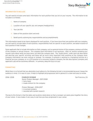 CREATING A RESUME FOR MBA APPLICATIONS




     INFORMATION TO INCLUDE

     You will need to include some basic information for each position that you list on your resume. The information to be
     included is as follows:

                 1.    Name of company

                 2. Location (of your specific job, not company headquarters)

                 3.    Your job title

                 4. Dates of this position (start and end)

                 5. Bullet points outlining key responsibilities and accomplishments

     This information needs to be clearly displayed for each position. If you have more than one position with one company,
     you will need to include dates of each position, responsibilities that are specific to each position, and detail location of
     each position if that changes.

     Some applicants like to include information on their company, such as general mission of the company, common activities
     of the company or annual revenue. This company-level information is not necessary. After all, anyone reviewing your
     resume cares about what you have done, not what the company does. The “bullet points” under each job description
     will describe your specific activities and these will be much more important than anything at the company level.
     Company information can even confuse or mislead. For example, if someone is working in a marketing function at a
     financial services company, or in a CFO position at a consumer products company, the two descriptions (company and
     applicant’s job) will be extremely different. In summary, keep the focus on you!


     FORMATTING

     While there is no format that you absolutely must adhere to, the following format is recommended because it keeps the
     audience in mind. It is easy to scan, it helps to highlight job progression and in general it is clean and easy to review.

     2006 –2008                          CHARLES SCHWAB                                                       San Francisco, CA
                                         Senior Product Manager 2007-2008
                                         • I led a team
                                         • I made millions for the company

                                         Product Manager 2006-2007
                                         • I crunched numbers
                                         • I assisted with market research

     The key to this format is that the dates and locations stand alone so that a reviewer can easily piece together the story
     of your career. It also makes it very easy to see how you have progressed in your career.




© 2010 STACY BLACKMA N CO NSU LTING INC. www.stacyblackman.com ALL RIGHTS RESERVED.                                                 9
 