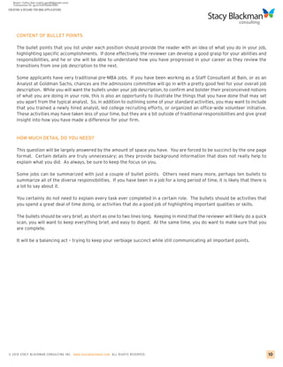 CREATING A RESUME FOR MBA APPLICATIONS




     CONTENT OF BULLET POINTS

     The bullet points that you list under each position should provide the reader with an idea of what you do in your job,
     highlighting specific accomplishments. If done effectively, the reviewer can develop a good grasp for your abilities and
     responsibilities, and he or she will be able to understand how you have progressed in your career as they review the
     transitions from one job description to the next.

     Some applicants have very traditional pre-MBA jobs. If you have been working as a Staff Consultant at Bain, or as an
     Analyst at Goldman Sachs, chances are the admissions committee will go in with a pretty good feel for your overall job
     description. While you will want the bullets under your job description, to confirm and bolster their preconceived notions
     of what you are doing in your role, this is also an opportunity to illustrate the things that you have done that may set
     you apart from the typical analyst. So, in addition to outlining some of your standard activities, you may want to include
     that you trained a newly hired analyst, led college recruiting efforts, or organized an office-wide volunteer initiative.
     These activities may have taken less of your time, but they are a bit outside of traditional responsibilities and give great
     insight into how you have made a difference for your firm.


     HOW MUCH DETAIL DO YOU NEED?

     This question will be largely answered by the amount of space you have. You are forced to be succinct by the one page
     format. Certain details are truly unnecessary; as they provide background information that does not really help to
     explain what you did. As always, be sure to keep the focus on you.

     Some jobs can be summarized with just a couple of bullet points. Others need many more, perhaps ten bullets to
     summarize all of the diverse responsibilities. If you have been in a job for a long period of time, it is likely that there is
     a lot to say about it.

     You certainly do not need to explain every task ever completed in a certain role. The bullets should be activities that
     you spend a great deal of time doing, or activities that do a good job of highlighting important qualities or skills.

     The bullets should be very brief, as short as one to two lines long. Keeping in mind that the reviewer will likely do a quick
     scan, you will want to keep everything brief, and easy to digest. At the same time, you do want to make sure that you
     are complete.

     It will be a balancing act – trying to keep your verbiage succinct while still communicating all important points.




© 2010 STACY BLACKMA N CO NSU LTING INC. www.stacyblackman.com ALL RIGHTS RESERVED.                                                   10
 