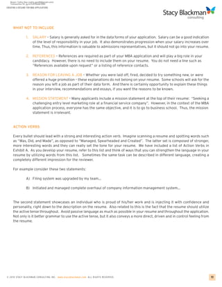 CREATING A RESUME FOR MBA APPLICATIONS




     WHAT NOT TO INCLUDE

                 1.    SALARY – Salary is generally asked for in the data forms of your application. Salary can be a good indication
                       of the level of responsibility in your job. It also demonstrates progression when your salary increases over
                       time. Thus, this information is valuable to admissions representatives, but it should not go into your resume.

                 2. REFERENCES – References are required as part of your MBA application and will play a big role in your
                    candidacy. However, there is no need to include them on your resume. You do not need a line such as
                    “References available upon request” or a listing of reference contacts.

                 3.    REASON FOR LEAVING A JOB – Whether you were laid off, fired, decided to try something new, or were
                       offered a huge promotion – these explanations do not belong on your resume. Some schools will ask for the
                       reason you left a job as part of their data form. And there is certainly opportunity to explain these things
                       in your interview, recommendations and essays, if you want the reasons to be known.

                 4. MISSION STATEMENT – Many applicants include a mission statement at the top of their resume: “Seeking a
                    challenging entry level marketing role at a financial service company”. However, in the context of the MBA
                    application process, everyone has the same objective, and it is to go to business school. Thus, the mission
                    statement is irrelevant.


     ACTION VERBS

     Every bullet should lead with a strong and interesting action verb. Imagine scanning a resume and spotting words such
     as “Was, Did, and Made”, as opposed to “Managed, Spearheaded and Created”. The latter set is composed of stronger,
     more interesting words and they can really set the tone for your resume. We have included a list of Action Verbs in
     Exhibit A. As you develop your resume, refer to this list and think of ways that you can strengthen the language in your
     resume by utilizing words from this list. Sometimes the same task can be described in different language, creating a
     completely different impression for the reviewer.

     For example consider these two statements:

                 A) Filing system was upgraded by my team…

                 B) Initiated and managed complete overhaul of company information management system…


     The second statement showcases an individual who is proud of his/her work and is injecting it with confidence and
     personality, right down to the description on the resume. Also related to this is the fact that the resume should utilize
     the active tense throughout. Avoid passive language as much as possible in your resume and throughout the application.
     Not only is it better grammar to use the active tense, but it also conveys a more direct, driven and in control feeling from
     the resume.




© 2010 STACY BLACKMA N CO NSU LTING INC. www.stacyblackman.com ALL RIGHTS RESERVED.                                                     11
 