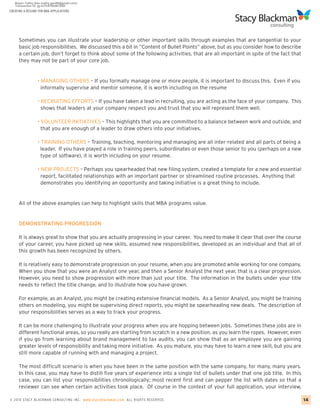 CREATING A RESUME FOR MBA APPLICATIONS




     Sometimes you can illustrate your leadership or other important skills through examples that are tangential to your
     basic job responsibilities. We discussed this a bit in “Content of Bullet Points” above, but as you consider how to describe
     a certain job, don’t forget to think about some of the following activities, that are all important in spite of the fact that
     they may not be part of your core job.


                 • MANAGING OTHERS – If you formally manage one or more people, it is important to discuss this. Even if you
                   informally supervise and mentor someone, it is worth including on the resume

                 • RECRUITING EFFORTS – If you have taken a lead in recruiting, you are acting as the face of your company. This
                   shows that leaders at your company respect you and trust that you will represent them well.

                 • VOLUNTEER INITIATIVES – This highlights that you are committed to a balance between work and outside, and
                   that you are enough of a leader to draw others into your initiatives.

                 • TRAINING OTHERS – Training, teaching, mentoring and managing are all inter-related and all parts of being a
                  leader. If you have played a role in training peers, subordinates or even those senior to you (perhaps on a new
                   type of software), it is worth including on your resume.

                 • NEW PROJECTS – Perhaps you spearheaded that new filing system, created a template for a new and essential
                   report, facilitated relationships with an important partner or streamlined routine processes. Anything that
                   demonstrates you identifying an opportunity and taking initiative is a great thing to include.


     All of the above examples can help to highlight skills that MBA programs value.


     DEMONSTRATING PROGRESSION

     It is always great to show that you are actually progressing in your career. You need to make it clear that over the course
     of your career, you have picked up new skills, assumed new responsibilities, developed as an individual and that all of
     this growth has been recognized by others.

     It is relatively easy to demonstrate progression on your resume, when you are promoted while working for one company.
     When you show that you were an Analyst one year, and then a Senior Analyst the next year, that is a clear progression.
     However, you need to show progression with more than just your title. The information in the bullets under your title
     needs to reflect the title change, and to illustrate how you have grown.

     For example, as an Analyst, you might be creating extensive financial models. As a Senior Analyst, you might be training
     others on modeling, you might be supervising direct reports, you might be spearheading new deals. The description of
     your responsibilities serves as a way to track your progress.

     It can be more challenging to illustrate your progress when you are hopping between jobs. Sometimes these jobs are in
     different functional areas, so you really are starting from scratch in a new position, as you learn the ropes. However, even
     if you go from learning about brand management to tax audits, you can show that as an employee you are gaining
     greater levels of responsibility and taking more initiative. As you mature, you may have to learn a new skill, but you are
     still more capable of running with and managing a project.

     The most difficult scenario is when you have been in the same position with the same company, for many, many years.
     In this case, you may have to distill five years of experience into a single list of bullets under that one job title. In this
     case, you can list your responsibilities chronologically; most recent first and can pepper the list with dates so that a
     reviewer can see when certain activities took place. Of course in the context of your full application, your interview,

© 2010 STACY BLACKMA N CO NSU LTING INC. www.stacyblackman.com ALL RIGHTS RESERVED.                                                   14
 