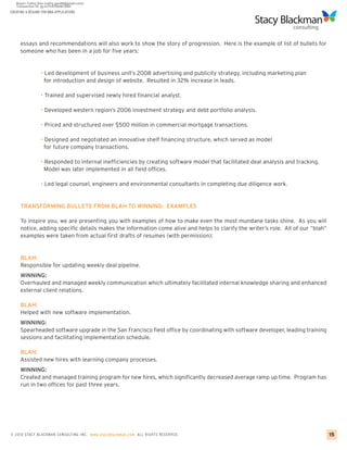 CREATING A RESUME FOR MBA APPLICATIONS




     essays and recommendations will also work to show the story of progression. Here is the example of list of bullets for
     someone who has been in a job for five years:


                 • Led development of business unit’s 2008 advertising and publicity strategy, including marketing plan
                   for introduction and design of website. Resulted in 32% increase in leads.

                 • Trained and supervised newly hired financial analyst.

                 • Developed western region’s 2006 investment strategy and debt portfolio analysis.

                 • Priced and structured over $500 million in commercial mortgage transactions.

                 • Designed and negotiated an innovative shelf financing structure, which served as model
                   for future company transactions.

                 • Responded to internal inefficiencies by creating software model that facilitated deal analysis and tracking.
                   Model was later implemented in all field offices.

                 • Led legal counsel, engineers and environmental consultants in completing due diligence work.


     TRANSFORMING BULLETS FROM BLAH TO WINNING: EXAMPLES

     To inspire you, we are presenting you with examples of how to make even the most mundane tasks shine. As you will
     notice, adding specific details makes the information come alive and helps to clarify the writer’s role. All of our “blah”
     examples were taken from actual first drafts of resumes (with permission):


     BLAH:
     Responsible for updating weekly deal pipeline.
     WINNING:
     Overhauled and managed weekly communication which ultimately facilitated internal knowledge sharing and enhanced
     external client relations.

     BLAH:
     Helped with new software implementation.
     WINNING:
     Spearheaded software upgrade in the San Francisco field office by coordinating with software developer, leading training
     sessions and facilitating implementation schedule.

     BLAH:
     Assisted new hires with learning company processes.
     WINNING:
     Created and managed training program for new hires, which significantly decreased average ramp up time. Program has
     run in two offices for past three years.




© 2010 STACY BLACKMA N CO NSU LTING INC. www.stacyblackman.com ALL RIGHTS RESERVED.                                               15
 
