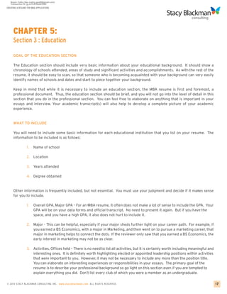CREATING A RESUME FOR MBA APPLICATIONS




     CHAPTER 5:
     Section 3 : Education

     GOAL OF THE EDUCATION SECTION

     The Education section should include very basic information about your educational background. It should show a
     chronology of schools attended, areas of study and significant activities and accomplishments. As with the rest of the
     resume, it should be easy to scan, so that someone who is becoming acquainted with your background can very easily
     identify names of schools and dates and start to piece together your background.

     Keep in mind that while it is necessary to include an education section, the MBA resume is first and foremost, a
     professional document. Thus, the education section should be brief, and you will not go into the level of detail in this
     section that you do in the professional section. You can feel free to elaborate on anything that is important in your
     essays and interview. Your academic transcript(s) will also help to develop a complete picture of your academic
     experience.


     WHAT TO INCLUDE

     You will need to include some basic information for each educational institution that you list on your resume. The
     information to be included is as follows:

                 1.    Name of school

                 2. Location

                 3.    Years attended

                 4. Degree obtained


     Other information is frequently included, but not essential. You must use your judgment and decide if it makes sense
     for you to include.

                 1.    Overall GPA, Major GPA – For an MBA resume, it often does not make a lot of sense to include the GPA. Your
                       GPA will be on your data forms and official transcript. No need to present it again. But if you have the
                       space, and you have a high GPA, it also does not hurt to include it.

                 2. Major - This can be helpful, especially if your major sheds further light on your career path. For example, if
                    you earned a BS Economics, with a major in Marketing, and then went on to pursue a marketing career, that
                    major in marketing helps to connect the dots. If the reviewer only saw that you earned a BS Economics, the
                    early interest in marketing may not be as clear.

                 3.    Activities, Offices held – There is no need to list all activities, but it is certainly worth including meaningful and
                       interesting ones. It is definitely worth highlighting elected or appointed leadership positions within activities
                       that were important to you. However, it may not be necessary to include any more than the position title.
                       You can elaborate on interesting experiences or responsibilities in your essays. The primary goal of the
                       resume is to describe your professional background so go light on this section even if you are tempted to
                       explain everything you did. Don’t list every club of which you were a member as an undergraduate.

© 2010 STACY BLACKMA N CO NSU LTING INC. www.stacyblackman.com ALL RIGHTS RESERVED.                                                             17
 