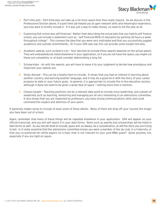 CREATING A RESUME FOR MBA APPLICATIONS




                 4. Part time jobs – Part time jobs can take up a lot more space than they really require. As we discuss in the
                    Professional Section above, if a part time job helped you to gain relevant skills and meaningful experience,
                    you may want to briefly include it. If it was just a way to make money, no need to list the jobs at all.

                 5. Explaining that school was self financed - Rather than describing the actual jobs that you held to self finance
                    school, you can include a statement such as, “self financed 85% of education by working 30 hours a week
                    throughout college”. This conveys the idea that you were very motivated and that you successfully juggled
                    academics and outside commitments. Or if your GPA was low, this can provide some insight into why.

                 6. Academic awards, such as Dean’s List – Your decision to include these awards depends on the actual award.
                    They will undoubtedly be listed elsewhere in your application, so if you do not have the space, you might cut
                    these out completely, or at least consider abbreviating a long list.

                 7.    Scholarships – As with the awards, you will have to leave it to your judgment to decide how prestigious and
                       important your awards are.

                 8. Study Abroad – This can be a helpful item to include. It shows that you had an interest in learning about
                    another country, and learning another language, and it may be a good tie in with the story of your career
                    progress to date or your future goals. In general, it is appropriate to include this in the education section,
                    although it does not need to be given a great deal of space – nothing more than a mention.

                 9. Classes taught – Teaching positions can be a relevant data point to include since leadership, and subsets of
                    leadership such as teaching, mentoring and managing are all very interesting to an admissions committee.
                    It also shows that you are respected by professors, you have strong communications skills and could
                    command the respect and attention of your peers.

     It generally makes sense to include at least some of these details. Many of them will drop off your resume the longer
     you have been out of school.

     Again, remember that many of these things will be repeated elsewhere in your application. GPA will appear on your
     official transcript, and you will self report it in your data forms. Items such as awards and scholarships will be listed in
     data forms as well. As you decide what to include, space will, as always, be a consideration, as will the story you are trying
     to tell. Is it really essential that the admissions committee knows you were a member of the ski club, in a fraternity, or
     that you co-authored ten white papers on a topic that is not relevant to your post-MBA goals? Quite possibly not,
     especially if you are tight on space.




© 2010 STACY BLACKMA N CO NSU LTING INC. www.stacyblackman.com ALL RIGHTS RESERVED.                                                   18
 