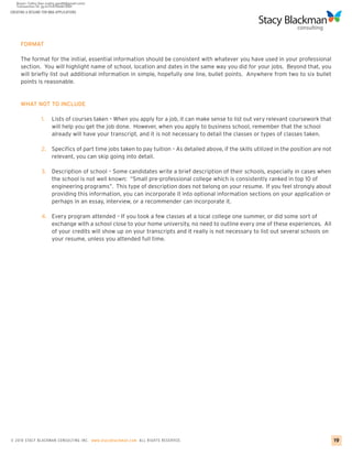 CREATING A RESUME FOR MBA APPLICATIONS




     FORMAT

     The format for the initial, essential information should be consistent with whatever you have used in your professional
     section. You will highlight name of school, location and dates in the same way you did for your jobs. Beyond that, you
     will briefly list out additional information in simple, hopefully one line, bullet points. Anywhere from two to six bullet
     points is reasonable.


     WHAT NOT TO INCLUDE

                 1.    Lists of courses taken – When you apply for a job, it can make sense to list out very relevant coursework that
                       will help you get the job done. However, when you apply to business school, remember that the school
                       already will have your transcript, and it is not necessary to detail the classes or types of classes taken.

                 2. Specifics of part time jobs taken to pay tuition – As detailed above, if the skills utilized in the position are not
                    relevant, you can skip going into detail.

                 3.    Description of school – Some candidates write a brief description of their schools, especially in cases when
                       the school is not well known: “Small pre-professional college which is consistently ranked in top 10 of
                       engineering programs”. This type of description does not belong on your resume. If you feel strongly about
                       providing this information, you can incorporate it into optional information sections on your application or
                       perhaps in an essay, interview, or a recommender can incorporate it.

                 4. Every program attended – If you took a few classes at a local college one summer, or did some sort of
                    exchange with a school close to your home university, no need to outline every one of these experiences. All
                    of your credits will show up on your transcripts and it really is not necessary to list out several schools on
                    your resume, unless you attended full time.




© 2010 STACY BLACKMA N CO NSU LTING INC. www.stacyblackman.com ALL RIGHTS RESERVED.                                                        19
 