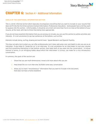 CREATING A RESUME FOR MBA APPLICATIONS




     CHAPTER 6:                          Section 4 – Additional Information

     GOALS OF THE ADDITIONAL INFORMATION SECTION

     This is a brief, informal section which basically encompasses everything that you want to include on your resume that
     does not fit into the first three sections (Contact Information, Professional, Education). Some people have a lot they want
     to squeeze into this section. Unfortunately, it should be very brief, not more than five to six lines at the bottom of your
     resume, at the most, with two to three lines being more appropriate.

     If you do not have essential information that you are anxious to include, you can use this section to outline activities and
     interests. It is not uncommon to see two sentences at the bottom, such as this:

     Interests include skiing, surfing, drawing and world travel. Speak Mandarin and Spanish fluently.

     This may not add a ton to what you can offer professionally, but it does add some color and depth to who you are as an
     individual. It also helps to “break the ice” in an interview. It is not uncommon for an interviewer to scan your resume
     and find something interesting in that bottom section, that helps both of you ease into the conversation. A mutual
     interest in tennis, or an intriguing hobby about which the interviewer is curious, can make for a nice introductory
     conversation.

     In summary, the goals of this section are:

                 1.    Show that you are multi-dimensional, reveal a bit more about who you are

                 2. Help break the ice in an interview, facilitate some easy conversation

                 3.    Allow you to insert “miscellaneous” information that you want to include in the document,
                       that does not have a home elsewhere




© 2010 STACY BLACKMA N CO NSU LTING INC. www.stacyblackman.com ALL RIGHTS RESERVED.                                                 20
 