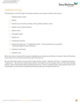 CREATING A RESUME FOR MBA APPLICATIONS




     INFORMATION TO INCLUDE

     The following is a list of the types of information that you can consider including in this section:

                 1.    Published papers, books

                 2. Patents

                 3.    Interests such as cooking, reading, writing, painting, athletics, travel

                 4. Hobbies such as stamp collecting

                 5. Athletic teams

                 6. Languages spoken

                 7.    Awards won

                 8. Scholarships received

                 9. Unique facts about you: “I climbed Mt. Everest”, “I have traveled to every continent”,
                    “I have participated in seven triathlons”.

                 10. Volunteer involvements

                 11. Computer skills

     While much of your resume will be focused on highlighting your professional activities, it is okay for items in this section
     to just show off a fun, informal and personal side of who you are.

     We have had clients submit resumes with full page sections entitled, “Volunteer Activities”, “Leadership Activities”,
     “Publications”. We have then omitted these sections and filtered all of the contents into one of the three standard
     sections. Much of the material might completely get the axe. If there is something that is really great but does not fit
     into Education or Professional, the Additional Information Section is the perfect home for it.




© 2010 STACY BLACKMA N CO NSU LTING INC. www.stacyblackman.com ALL RIGHTS RESERVED.                                                 21
 