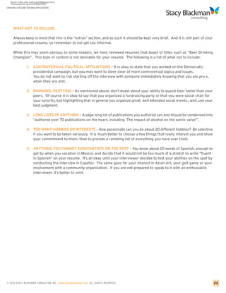 CREATING A RESUME FOR MBA APPLICATIONS




     WHAT NOT TO INCLUDE

     Always keep in mind that this is the “extras” section, and as such it should be kept very brief. And it is still part of your
     professional resume, so remember to not get too informal.

     While this may seem obvious to some readers, we have reviewed resumes that boast of titles such as “Beer Drinking
     Champion”. This type of content is not desirable for your resume. The following is a list of what not to include:

                 1.    CONTROVERSIAL POLITICAL AFFILIATIONS – It is okay to state that you worked on the Democratic
                       presidential campaign, but you may want to steer clear of more controversial topics and issues.
                       You do not want to risk starting off the interview with someone immediately knowing that you are pro x,
                       when they are anti.

                 2. DRINKING, PARTYING – As mentioned above, don’t boast about your ability to guzzle beer faster than your
                    peers. Of course it is okay to say that you organized a fundraising party or that you were social chair for
                    your sorority, but highlighting that in general you organize great, well attended social events…well, use your
                    best judgment.

                 3. LONG LISTS OF ANYTHING – A page long list of publications you authored can and should be condensed into
                    “authored over 70 publications on the heart, including ‘The impact of alcohol on the aortic valve’”.

                 4. TOO MANY HOBBIES OR INTERESTS – How passionate can you be about 20 different hobbies? Be selective
                    if you want to be taken seriously. It is much better to choose a few things that really interest you and show
                    your commitment to them, than to provide a rambling list of everything you have ever tried.

                 5. ANYTHING YOU CANNOT SUBSTANTIATE ON THE SPOT – You know about 20 words of Spanish, enough to
                    get by when you vacation in Mexico, and decide that it would not be too much of a stretch to write “fluent
                    in Spanish” on your resume. It’s all okay until your interviewer decides to test your abilities on the spot by
                    conducting the interview in Español. The same goes for your interest in Asian Art, your golf game or your
                    involvement with a community organization. If you are not prepared to speak to it with an enthusiastic
                    interviewer, it’s better to omit.




© 2010 STACY BLACKMA N CO NSU LTING INC. www.stacyblackman.com ALL RIGHTS RESERVED.                                                  22
 