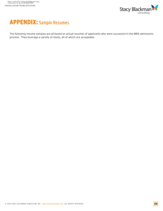 CREATING A RESUME FOR MBA APPLICATIONS




     APPENDIX: Sample Resumes
     The following resume samples are all based on actual resumes of applicants who were successful in the MBA admissions
     process. They leverage a variety of styles, all of which are acceptable.




© 2010 STACY BLACKMA N CO NSU LTING INC. www.stacyblackman.com ALL RIGHTS RESERVED.                                         24
 