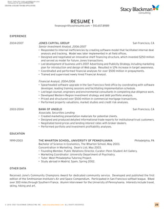 CREATING A RESUME FOR MBA APPLICATIONS




                                                                    RESUME 1
                                                      financegirl@coolresume.com ~ 510.657.8989


     EXPERIENCE

     2004-2007                           JONES CAPITAL GROUP                                                             San Francisco, CA
                                         Senior Investment Analyst, 2006-2007
                                         • Responded to internal inefficiencies by creating software model that facilitated internal deal
                                           analysis and tracking. Model was later implemented in all field offices.
                                         • Designed and negotiated an innovative shelf financing structure, which invested $250 million
                                           and served as model for future Jones transactions.
                                         • Led development of business unit’s 2007 Advertising and Publicity Strategy, including marketing
                                           plan for introduction and design of Web page. Resulted in 12% increase in target awareness.
                                         • Coordinated and performed financial analyses for over $500 million in prepayments.
                                         • Trained and supervised newly hired Financial Analyst.

                                         Financial Analyst, 2004-2006
                                         • Spearheaded software upgrade in the San Francisco field office by coordinating with software
                                           developer, leading training sessions and facilitating implementation schedule.
                                         • Led legal counsel, engineers and environmental consultants in completing due diligence work.
                                         • Developed Western Region investment strategy and debt portfolio analysis.
                                         • Priced and structured over $500 million in commercial mortgage transactions.
                                         • Performed property valuations, market studies and credit risk analyses.

     2003-2004                           BANK OF ANGELO                                                               San Francisco, CA
                                         Associate, Securities Lending
                                         • Created marketing presentation materials for potential clients.
                                         • Designed and produced detailed informational trade reports for institutional trust customers.
                                         • Negotiated bond prices and lending interest rates with broker-dealers.
                                         • Performed portfolio and investment profitability analyses.

     EDUCATION

     1999-2003                           THE WHARTON SCHOOL, UNIVERSITY OF PENNSYLVANIA                               Philadelphia, PA
                                         Bachelor of Science in Economics, The Wharton School, May 2003.
                                         Concentration in Marketing. Dean’s List, May 2003.
                                         • Founding Member, Public Relations Director, Curator: Penn Student Art Gallery.
                                         • Marketing Coordinator: University Department of Psychiatry.
                                         • Tutor: West Philadelphia Tutoring Project.
                                         • Study abroad in Madrid, Spain, Spring 2002.

     OTHER DATA

     Received Jone’s Community Champions Award for dedicated community service. Developed and published the first
     edition of the Smithsonian Institute’s Air and Space Compendium. Participated in San Francisco softball league. Biked
     over 300 miles through Southern France. Alumni interviewer for the University of Pennsylvania. Interests include travel,
     skiing, hiking and art.




© 2010 STACY BLACKMA N CO NSU LTING INC. www.stacyblackman.com ALL RIGHTS RESERVED.                                                          25
 