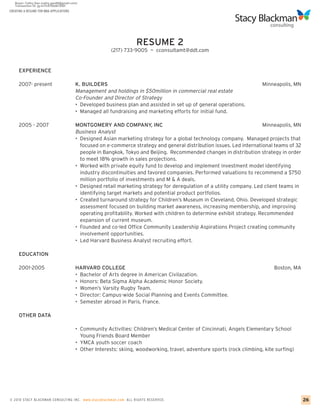 CREATING A RESUME FOR MBA APPLICATIONS




                                                                   RESUME 2
                                                        (217) 733-9005 ~ cconsultamt@ddt.com


     EXPERIENCE

     2007- present                       K. BUILDERS                                                                     Minneapolis, MN
                                         Management and holdings in $50million in commercial real estate
                                         Co-Founder and Director of Strategy
                                         • Developed business plan and assisted in set up of general operations.
                                         • Managed all fundraising and marketing efforts for initial fund.

     2005 - 2007                         MONTGOMERY AND COMPANY, INC                                                     Minneapolis, MN
                                         Business Analyst
                                         • Designed Asian marketing strategy for a global technology company. Managed projects that
                                           focused on e-commerce strategy and general distribution issues. Led international teams of 32
                                           people in Bangkok, Tokyo and Beijing. Recommended changes in distribution strategy in order
                                           to meet 18% growth in sales projections.
                                         • Worked with private equity fund to develop and implement investment model identifying
                                           industry discontinuities and favored companies. Performed valuations to recommend a $750
                                           million portfolio of investments and M & A deals.
                                         • Designed retail marketing strategy for deregulation of a utility company. Led client teams in
                                           identifying target markets and potential product portfolios.
                                         • Created turnaround strategy for Children’s Museum in Cleveland, Ohio. Developed strategic
                                           assessment focused on building market awareness, increasing membership, and improving
                                           operating profitability. Worked with children to determine exhibit strategy. Recommended
                                           expansion of current museum.
                                         • Founded and co-led Office Community Leadership Aspirations Project creating community
                                           involvement opportunities.
                                         • Led Harvard Business Analyst recruiting effort.

     EDUCATION

     2001-2005                           HARVARD COLLEGE                                                                      Boston, MA
                                         • Bachelor of Arts degree in American Civilazation.
                                         • Honors: Beta Sigma Alpha Academic Honor Society.
                                         • Women’s Varsity Rugby Team.
                                         • Director: Campus-wide Social Planning and Events Committee.
                                         • Semester abroad in Paris, France.

     OTHER DATA

                                         • Community Activities: Children’s Medical Center of Cincinnati, Angels Elementary School
                                           Young Friends Board Member
                                         • YMCA youth soccer coach
                                         • Other Interests: skiing, woodworking, travel, adventure sports (rock climbing, kite surfing)




© 2010 STACY BLACKMA N CO NSU LTING INC. www.stacyblackman.com ALL RIGHTS RESERVED.                                                        26
 