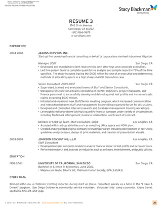 CREATING A RESUME FOR MBA APPLICATIONS




                                                                    RESUME 3
                                                                     1745 Orrin Avenue
                                                                    San Diego, CA 60222
                                                                       (612) 866-9678
                                                                       e-cars@gm.com


     EXPERIENCE

     2004-2007                           JASONS DEVVERS, INC.
                                         Start-up firm providing financial consulting on behalf of corporations involved in business litigation.

                                         Manager, 2007                                                                      San Diego, CA
                                         • Developed and maintained client relationships with attorneys and corporate executives.
                                         • Led five-person team to complete quantitative analysis and compile report in 75% of the time
                                           specified. The study included tracing the $400 million fortune of an executive and determining
                                           methods of allocating assets in a high-stakes marital dissolution case.

                                         Senior Consultant, 2005-2007                                                       San Diego, CA
                                         • Supervised, trained and evaluated teams of Staff and Senior Consultants.
                                         • Managed cross-functional teams consisting of clients’ engineers, project managers, and
                                           finance personnel to successfully develop and defend against lost profits and increased costs
                                           claims exceeding $500 million.
                                         • Initiated and organized new Staff/Senior meeting program, which increased communication
                                           and interaction between staff and management by providing organized forum for discussions.
                                         • Designed and conducted Internet research and database management training workshops.
                                         • Leveraged creative-problem solving to quantify financial damages under variety of circumstances
                                           including trademark infringement, business interruption, and breach of contract.

                                         Member of Start-up Team, Staff Consultant, 2004                                   Los Angeles, CA
                                         • Assisted with start-up activities such as selecting office space and 401K plan.
                                         • Created and organized original company recruiting program including development of recruiting
                                           guidelines and processes, design of print materials, and creation of presentation visuals.

     2003-2004                           JOHNSON CONSULTING, L.L.P.                                                        Los Angeles, CA
                                         Staff Consultant
                                         • Developed complex computer models to analyze financial impact of lost profits and increased costs.
                                         • Performed research and analyses on industries such as software, entertainment, and public utilities.

     EDUCATION

     1999-2003                           UNIVERSITY OF CALIFORNIA, SAN DIEGO                                                    San Diego, CA
                                         Bachelor of Science in Economics, June 2003.
                                         • Magna cum laude, Dean's list, Platinum Honor Society, GPA 3.65/4.0.

     OTHER DATA

     Worked with Lulu, a childrens’ clothing importer, during start-up phase. Volunteer weekly as a tutor in the “I Have A
     Dream” program. San Diego Goldworks community service volunteer. Volunteer kids’ camp counselor. Enjoy travel,
     skydiving, fine art, and yoga.



© 2010 STACY BLACKMA N CO NSU LTING INC. www.stacyblackman.com ALL RIGHTS RESERVED.                                                                27
 