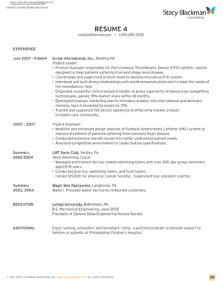 CREATING A RESUME FOR MBA APPLICATIONS




                                                                   RESUME 4
                                                        medical@arrow.com ~ (415) 676-3535


     EXPERIENCE

     July 2007 - Present                 Arrow International, Inc., Reading PA
                                         Project Leader:
                                         • Product manager responsible for Percutaneous Thrombolytic Device (PTD) catheter system
                                           designed to treat patients suffering from end-stage renal disease.
                                         • Coordinated and supervised product team to develop innovative PTD system.
                                         • Interfaced and built strong relationships with world-renowned physicians to meet the needs of
                                           the hemodialysis field.
                                         • Organized successful clinical research studies to prove superiority of device over competitive
                                           technologies, gained 19% market share within 18 months.
                                         • Developed strategic marketing plan to introduce product into international and domestic
                                           markets, launch exceeded forecasts by 17%.
                                         • Trained and supported 150 person salesforce to effectively market product
                                           to health-care community.

     2005 - 2007                         Project Engineer:
                                         • Modified and enhanced design features of Pullback Atherectomy Catheter (PAC) system to
                                           improve treatment of patients suffering from coronary heart disease.
                                         • Conducted extensive market research to better understand patient needs.
                                         • Assessed competitive environment to create feature specifications.

     Summers                             LMT Swim Club, Yardley, Pa
     2002-2004                           Head Swimming Coach:
                                         • Managed and trained two top-ranked swimming teams with over 200 age-group swimmers
                                           aged 8-18 years.
                                         • Conducted practice, swimming meets, and fund-raisers
                                           (raised $15,000 for American Cancer Society). Supervised four assistant coaches.

     Summers                             Magic Wok Restaurant, Langhorne, PA
     2003, 2004                          Waiter: Provided waiter service to restaurant customers.


     EDUCATION                           Lehigh University, Bethlehem, PA.
                                         B.S. Mechanical Engineering, June 2005
                                         President of Gamma Delta Engineering Honors Society


     ADDITIONAL                          Enjoy running, computers and horseback riding. Launched program to provide support to
                                         families of patients at Philadelphia Children’s Hospital.




© 2010 STACY BLACKMA N CO NSU LTING INC. www.stacyblackman.com ALL RIGHTS RESERVED.                                                         28
 