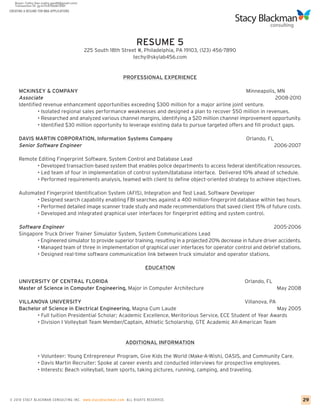 CREATING A RESUME FOR MBA APPLICATIONS




                                                                   RESUME 5
                                         225 South 18th Street #, Philadelphia, PA 19103, (123) 456-7890
                                                             techy@skylab456.com


                                                            PROFESSIONAL EXPERIENCE

     MCKINSEY & COMPANY                                                                                 Minneapolis, MN
     Associate                                                                                                       2008-2010
     Identified revenue enhancement opportunities exceeding $300 million for a major airline joint venture.
              • Isolated regional sales performance weaknesses and designed a plan to recover $50 million in revenues.
              • Researched and analyzed various channel margins, identifying a $20 million channel improvement opportunity.
              • Identified $30 million opportunity to leverage existing data to pursue targeted offers and fill product gaps.

     DAVIS MARTIN CORPORATION, Information Systems Company                                                 Orlando, FL
     Senior Software Engineer                                                                                            2006-2007

     Remote Editing Fingerprint Software, System Control and Database Lead
           • Developed transaction-based system that enables police departments to access federal identification resources.
           • Led team of four in implementation of control system/database interface. Delivered 10% ahead of schedule.
           • Performed requirements analysis, teamed with client to define object-oriented strategy to achieve objectives.

     Automated Fingerprint Identification System (AFIS), Integration and Test Lead, Software Developer
           • Designed search capability enabling FBI searches against a 400 million-fingerprint database within two hours.
           • Performed detailed image scanner trade study and made recommendations that saved client 15% of future costs.
           • Developed and integrated graphical user interfaces for fingerprint editing and system control.

     Software Engineer                                                                                                2005-2006
     Singapore Truck Driver Trainer Simulator System, System Communications Lead
            • Engineered simulator to provide superior training, resulting in a projected 20% decrease in future driver accidents.
            • Managed team of three in implementation of graphical user interfaces for operator control and debrief stations.
            • Designed real-time software communication link between truck simulator and operator stations.

                                                                        EDUCATION

     UNIVERSITY OF CENTRAL FLORIDA                                                                         Orlando, FL
     Master of Science in Computer Engineering, Major in Computer Architecture                                           May 2008

     VILLANOVA UNIVERSITY                                                                           Villanova, PA
     Bachelor of Science in Electrical Engineering, Magna Cum Laude                                               May 2005
            • Full tuition Presidential Scholar; Academic Excellence, Meritorious Service, ECE Student of Year Awards
            • Division I Volleyball Team Member/Captain, Athletic Scholarship, GTE Academic All-American Team


                                                              ADDITIONAL INFORMATION

                 • Volunteer: Young Entrepreneur Program, Give Kids the World (Make-A-Wish), OASIS, and Community Care.
                 • Davis Martin Recruiter: Spoke at career events and conducted interviews for prospective employees.
                 • Interests: Beach volleyball, team sports, taking pictures, running, camping, and traveling.




© 2010 STACY BLACKMA N CO NSU LTING INC. www.stacyblackman.com ALL RIGHTS RESERVED.                                                  29
 