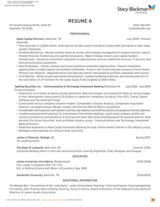 CREATING A RESUME FOR MBA APPLICATIONS




                                                                   RESUME 6
     XX Second Avenue North, Suite 112                                                                                    (323) 451.6767
     Nashville, TN 37201                                                                                              frankie@noth.com

                                                                      PROFESSIONAL
              Gable Capital Partners, Nashville, TN                                                        July 2009 – Present
              Associate
              • Sole associate in a $280 million, multi-partner private equity fund which invests debt and equity in later stage
                growth companies.
              • Portfolio Monitoring – Review monthly financial results with company management to prepare partner reports.
                Provide financial, fundraising and operational analysis. Make strategic industry and capital markets
                introductions. Industries of portfolio companies include business services, healthcare services, IT services, and
                telecommunications equipment.
              • Deal Origination – Initiate, analyze and screen potential investment opportunities. Present investment
                opportunities to Gable Capital Commitment Committee. Assist in the structuring and issuance of term sheets.
                Perform due diligence. Negotiate terms and legal documents with potential portfolio companies and counsel.
              • Fund Raising – Wrote private placement memorandum, created marketing materials, and assisted partners in
                the solicitation of LP interests for the Gable Equity Fund, targeted at $100 million.

            TopKing Securities, Inc. – Communications & Technology Investment Banking, Richmond, VA                 July 2008 – July 2009
            Financial Analyst
              • Experience on a variety of equity, private placement, debt and mergers and acquisition deals at various stages
                in their development raising nearly $2.0 billion in capital for companies including Triton PCS, Traingl, Silkost
                Software and The InterCept Group.
              • Constructed various company valuation models: Comparable Company Analysis, Comparable Acquisition
                Analysis, Leveraged Buyout, Merger models, and Internal Rate of Return calculations.
              • Considerable client exposure: participated in pitches, due diligence and drafting sessions and preparing Fairness Opinions.
              • Created and presented materials for Commitment Committee meetings, constructed company profiles for
                industry conferences and worked on a three-person team that wrote and developed the business plan for what
                became First Union Securities’ most profitable industry group – Communications and Technology, Investment
                Banking Division.
              • Additional experience in Real Estate Investment Banking through a three month rotation in the industry group.
              • Managed undergraduate recruiting at Duke University.

              James & Peterson, Raleigh, NC                                                                                  Spring 2007
              Tax Auditing Intern

              The Bank of Lafayette, New York, NY                                                             Summer 2006
              Corporate Banking Intern in the Latin America Division covering Argentina, Chile, Paraguay and Uruguay
                                                                        EDUCATION

              James Univeristy, Providence, Rhode Island                                                                      2005-2008
              Cum Laude; Cumulative GPA: 3.5 / 4.0
              B.A. in Political Science with Minor in Economics, May 1998

              Vanderbilt University, Nashville, TN                                                                            2004-2005

                                                              ADDITIONAL INFORMATION

     The Masked Ball - Co-chairman of the “Late Party”, Junior Achievement Teaching / Tutoring Program, Enjoy backpacking,
     Fly-Fishing, Golf, Hunting, Rock Climbing, Running, Soccer & Skiing., Board of Directors of the HighLand Fund, Board of
     Directors of James Alumni Association

© 2010 STACY BLACKMA N CO NSU LTING INC. www.stacyblackman.com ALL RIGHTS RESERVED.                                                           30
 