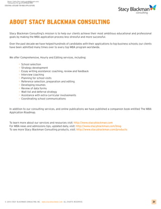 CREATING A RESUME FOR MBA APPLICATIONS




     ABOUT STACY BLACKMAN CONSULTING
     Stacy Blackman Consulting's mission is to help our clients achieve their most ambitious educational and professional
     goals by making the MBA application process less stressful and more successful.

     Over the past decade we have helped hundreds of candidates with their applications to top business schools; our clients
     have been admitted many times over to every top MBA program worldwide.


     We offer Comprehensive, Hourly and Editing services, including:

                 •   School selection
                 •   Strategy development
                 •   Essay writing assistance: coaching, review and feedback
                 •   Interview coaching
                 •   Planning for school visits
                 •   Reference selection, preparation and editing
                 •   Developing resumes
                 •   Review of data forms
                 •   Wait list and deferral strategy
                 •   Assistance with extra-curricular involvements
                 •   Coordinating school communications


     In addition to our consulting services, and online publications we have published a companion book entitled The MBA
     Application Roadmap.


     To learn more about our services and resources visit: http://www.stacyblackman.com
     For MBA news and admissions tips, updated daily, visit: http://www.stacyblackman.com/blog
     To see more Stacy Blackman Consulting products, visit: http://www.stacyblackman.com/products




© 2010 STACY BLACKMA N CO NSU LTING INC. www.stacyblackman.com ALL RIGHTS RESERVED.                                            31
 