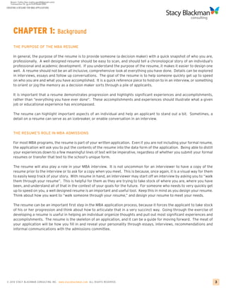 CREATING A RESUME FOR MBA APPLICATIONS




     CHAPTER 1: Background
     THE PURPOSE OF THE MBA RESUME

     In general, the purpose of the resume is to provide someone (a decision maker) with a quick snapshot of who you are,
     professionally. A well designed resume should be easy to scan, and should tell a chronological story of an individual’s
     professional and academic development. If you understand the purpose of the resume, it makes it easier to design one
     well. A resume should not be an all inclusive, comprehensive look at everything you have done. Details can be explored
     in interviews, essays and follow up conversations. The goal of the resume is to help someone quickly get up to speed
     on who you are and what you have accomplished. It is a quick reference piece to hold on to in an interview, or something
     to orient or jog the memory as a decision maker sorts through a pile of applicants.

     It is important that a resume demonstrates progression and highlights significant experiences and accomplishments,
     rather than “everything you have ever done”. These accomplishments and experiences should illustrate what a given
     job or educational experience has encompassed.

     The resume can highlight important aspects of an individual and help an applicant to stand out a bit. Sometimes, a
     detail on a resume can serve as an icebreaker, or enable conversation in an interview.


     THE RESUME’S ROLE IN MBA ADMISSIONS

     For most MBA programs, the resume is part of your written application. Even if you are not including your formal resume,
     the application will ask you to put the contents of the resume into the data form of the application. Being able to distill
     your experiences down to a few meaningful lines of text will be imperative, regardless of whether you submit your formal
     resumes or transfer that text to the school’s unique form.

     The resume will also play a role in your MBA interview. It is not uncommon for an interviewer to have a copy of the
     resume prior to the interview or to ask for a copy when you meet. This is because, once again, it is a visual way for them
     to easily keep track of your story. With resume in hand, an interviewer may start off an interview by asking you to “walk
     them through your resume”. This is helpful for them as they are trying to take stock of where you are, where you have
     been, and understand all of that in the context of your goals for the future. For someone who needs to very quickly get
     up to speed on you, a well designed resume is an important and useful tool. Keep this in mind as you design your resume.
     Think about how you want to “walk someone through your resume,” and design your resume to meet your needs.

     The resume can be an important first step in the MBA application process, because it forces the applicant to take stock
     of his or her progression and think about how to articulate that in a very succinct way. Going through the exercise of
     developing a resume is useful in helping an individual organize thoughts and pull out most significant experiences and
     accomplishments. The resume is the skeleton of an application, and it can be a guide for moving forward. The meat of
     your application will be how you fill in and reveal your personality through essays, interviews, recommendations and
     informal communications with the admissions committee.




© 2010 STACY BLACKMA N CO NSU LTING INC. www.stacyblackman.com ALL RIGHTS RESERVED.                                                3
 
