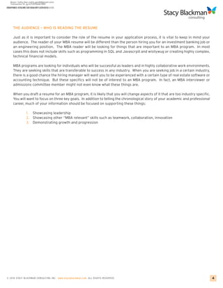 HARVA RD RESUME FOR MBA APPLICATIONS
CREATING A BU SINESS SCHO O L ESSAY GUI DE




     THE AUDIENCE – WHO IS READING THE RESUME

     Just as it is important to consider the role of the resume in your application process, it is vital to keep in mind your
     audience. The reader of your MBA resume will be different than the person hiring you for an investment banking job or
     an engineering position. The MBA reader will be looking for things that are important to an MBA program. In most
     cases this does not include skills such as programming in SQL and Javascrpit and wisilywug or creating highly complex,
     technical financial models.

     MBA programs are looking for individuals who will be successful as leaders and in highly collaborative work environments.
     They are seeking skills that are transferable to success in any industry. When you are seeking job in a certain industry,
     there is a good chance the hiring manager will want you to be experienced with a certain type of real estate software or
     accounting technique. But these specifics will not be of interest to an MBA program. In fact, an MBA interviewer or
     admissions committee member might not even know what these things are.

     When you draft a resume for an MBA program, it is likely that you will change aspects of it that are too industry specific.
     You will want to focus on three key goals. In addition to telling the chronological story of your academic and professional
     career, much of your information should be focused on supporting these things:

                 1. Showcasing leadership
                 2. Showcasing other “MBA relevant” skills such as teamwork, collaboration, innovation
                 3. Demonstrating growth and progression




© 2010 STACY BLACKMA N CO NSU LTING INC. www.stacyblackman.com ALL RIGHTS RESERVED.                                                4
 
