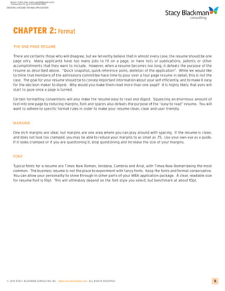 CREATING A RESUME FOR MBA APPLICATIONS




     CHAPTER 2: Format
     THE ONE PAGE RESUME

     There are certainly those who will disagree, but we fervently believe that in almost every case, the resume should be one
     page only. Many applicants have too many jobs to fit on a page, or have lists of publications, patents or other
     accomplishments that they want to include. However, when a resume becomes too long, it defeats the purpose of the
     resume as described above. “Quick snapshot, quick reference point, skeleton of the application”. While we would like
     to think that members of the admissions committee have time to pour over a four page resume in detail, this is not the
     case. The goal for your resume should be to convey important information about your self efficiently, and to make it easy
     for the decision maker to digest. Why would you make them read more than one page? It is highly likely that eyes will
     start to gaze once a page is turned.

     Certain formatting conventions will also make the resume easy to read and digest. Squeezing an enormous amount of
     text into one page by reducing margins, font and spaces also defeats the purpose of the “easy to read” resume. You will
     want to adhere to specific format rules in order to make your resume clean, clear and user friendly.


     MARGINS

     One inch margins are ideal, but margins are one area where you can play around with spacing. If the resume is clean,
     and does not look too cramped, you may be able to reduce your margins to as small as .75. Use your own eye as a guide.
     If it looks cramped or if you are questioning it, stop questioning and increase the size of your margins.


     FONT

     Typical fonts for a resume are Times New Roman, Verdana, Cambria and Arial, with Times New Roman being the most
     common. The business resume is not the place to experiment with fancy fonts. Keep the fonts and format conservative.
     You can allow your personality to shine through in other parts of your MBA application package. A clear, readable size
     for resume font is 10pt. This will ultimately depend on the font style you select, but benchmark at about 10pt.




© 2010 STACY BLACKMA N CO NSU LTING INC. www.stacyblackman.com ALL RIGHTS RESERVED.                                              5
 