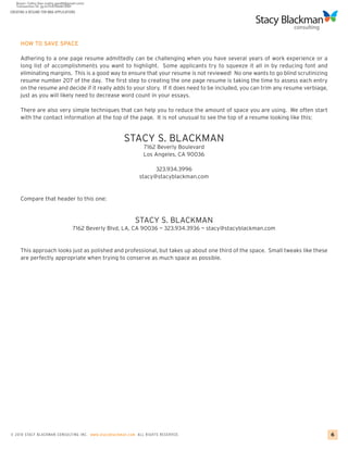CREATING A RESUME FOR MBA APPLICATIONS




     HOW TO SAVE SPACE

     Adhering to a one page resume admittedly can be challenging when you have several years of work experience or a
     long list of accomplishments you want to highlight. Some applicants try to squeeze it all in by reducing font and
     eliminating margins. This is a good way to ensure that your resume is not reviewed! No one wants to go blind scrutinizing
     resume number 207 of the day. The first step to creating the one page resume is taking the time to assess each entry
     on the resume and decide if it really adds to your story. If it does need to be included, you can trim any resume verbiage,
     just as you will likely need to decrease word count in your essays.

     There are also very simple techniques that can help you to reduce the amount of space you are using. We often start
     with the contact information at the top of the page. It is not unusual to see the top of a resume looking like this:


                                                       STACY S. BLACKMAN
                                                                 7162 Beverly Boulevard
                                                                 Los Angeles, CA 90036

                                                                     323.934.3996
                                                               stacy@stacyblackman.com


     Compare that header to this one:


                                                             STACY S. BLACKMAN
                                    7162 Beverly Blvd, LA, CA 90036 ~ 323.934.3936 ~ stacy@stacyblackman.com


     This approach looks just as polished and professional, but takes up about one third of the space. Small tweaks like these
     are perfectly appropriate when trying to conserve as much space as possible.




© 2010 STACY BLACKMA N CO NSU LTING INC. www.stacyblackman.com ALL RIGHTS RESERVED.                                                6
 