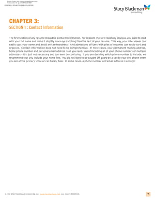 CREATING A RESUME FOR MBA APPLICATIONS




     CHAPTER 3:
     SECTION 1 : Contact Information

     The first section of any resume should be Contact Information. For reasons that are hopefully obvious, you want to lead
     with your full name and make it slightly more eye catching than the rest of your resume. This way, your interviewer can
     easily spot your name and avoid any awkwardness! And admissions officers with piles of resumes can easily sort and
     organize. Contact information does not need to be comprehensive. In most cases, your permanent mailing address,
     home phone number and personal email address is all you need. Avoid including all of your phone numbers or multiple
     addresses – it is just not necessary and can even be confusing. If you are deciding which phone number to include, we
     recommend that you include your home line. You do not want to be caught off guard by a call to your cell phone when
     you are at the grocery store or can barely hear. In some cases, a phone number and email address is enough.




© 2010 STACY BLACKMA N CO NSU LTING INC. www.stacyblackman.com ALL RIGHTS RESERVED.                                            7
 