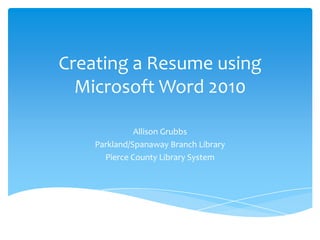 Creating a Resume using
  Microsoft Word 2010

              Allison Grubbs
    Parkland/Spanaway Branch Library
      Pierce County Library System
 