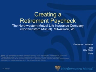 Creating a Retirement Paycheck The Northwestern Mutual Life Insurance Company (Northwestern Mutual)  Milwaukee, WI   Firstname Lastname Title City, State Date Issuer:   The Northwestern Mutual Life Insurance Company, 720 E. Wisconsin Ave., Milwaukee, WI  53202-4797 Principal Underwriter:   Northwestern Mutual Investment Services, LLC, a wholly-owned company of The Northwestern Mutual Life Insurance Company 611 E. Wisconsin Avenue, Suite 300, Milwaukee, WI 53202-4797 (866) 664-7737, member NASD and SIPC.  Not for use in NC, MS, OK, OR.  