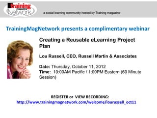 TrainingMagNetwork presents a complimentary webinar
             Creating a Reusable eLearning Project
             Plan
             Lou Russell, CEO, Russell Martin & Associates

             Date: Thursday, October 11, 2012
             Time:  10:00AM Pacific / 1:00PM Eastern (60 Minute 
             Session)



                    REGISTER or VIEW RECORDING:
   http://www.trainingmagnetwork.com/welcome/lourussell_oct11
 