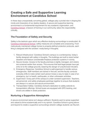 Creating a Safe and Supportive Learning
Environment at Candiidus School
In these days unexpectedly converting global, colleges play a pivotal role in shaping the
minds and characters of our destiny leaders. A secure and supportive learning
environment is a fundamental requirement for any academic organization, and
Candiidus School, a beacon of training in our community, takes this responsibility
critically.
The Foundation of Safety and Security
Safety is the bedrock upon which any effective studying surroundings is constructed. At
Candiidus International School, safety measures are complete and unwavering. From
meticulously maintained college homes to properly-defined protection protocols, each
thing is designed with the scholars’ nicely-being in thoughts.
1. Robust Infrastructure: Candiidus School’s campus is a contemporary, today’s
facility designed with safety in thoughts. The buildings are built to resist herbal
disasters and feature considerable fireplace protection systems in vicinity.
2. Secure Access: Access to the faculty premises is tightly managed, and visitors
are screened earlier than access. This ensures that best legal people have get
entry to to the college grounds, lowering the danger of unauthorized intruders.
3. Emergency Response: Candiidus School is well-organized to handle various
emergencies. Staff members are trained in first aid, and the faculty conducts
everyday drills to make certain each person knows a way to reply in case of an
emergency, be it a hearth, earthquake, or other unforeseen activities.
4. Supervision: Every part of the campus is under constant supervision. Teachers,
aid personnel, and safety employees paintings together to ensure that students
are always in a secure and secure environment.
5. Transportation Safety: Candiidus School’s dedication to safety extends to
transportation offerings. School buses are equipped with GPS tracking, and
drivers are skilled in street protection.
Nurturing a Supportive Atmosphere
A secure environment alone isn’t always sufficient. Students want to sense supported
and valued to thrive academically and in my opinion. Candidus School is going above
and beyond to create a supportive surroundings wherein college students can flourish.
 